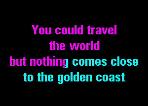 You could travel
the world

but nothing comes close
to the golden coast