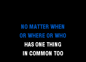 NO MATTER WHEN

OR IMHERE OR WHO
HAS ONE THING
IN COMMON T00