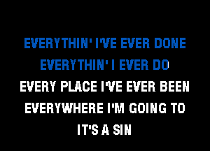 EVERYTHIH' I'VE EVER DONE
EVERYTHIH'I EVER DO
EVERY PLACE I'VE EVER BEEN
EVERYWHERE I'M GOING TO
IT'S A SIH