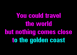 You could travel
the world

but nothing comes close
to the golden coast