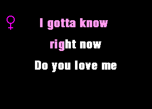 9 I gotta know
right now

no you love me