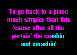 To go back to a place
much simpler than this
'cause after all the
partyin' the crashin'
and smashin'