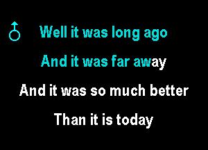 6 Well it was long ago

And it was far away
And it was so much better

Than it is today