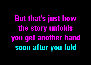 But that's iust how
the story unfolds

you get another hand
soon after you fold