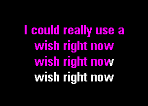 I could really use a
wish right now

wish right now
wish right now