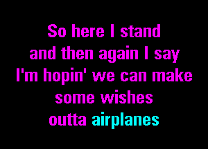 So here I stand
and then again I say
I'm hopin' we can make
some wishes
outta airplanes