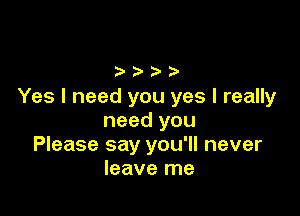 Yes I need you yes I really

need you
Please say you'll never
leave me