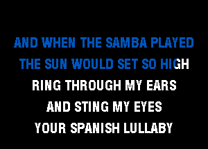 AND WHEN THE SAMBA PLAYED
THE SUN WOULD SET 80 HIGH
RING THROUGH MY EARS
AND STING MY EYES
YOUR SPANISH LULLABY