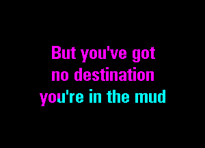 But you've got

no destination
you're in the mud