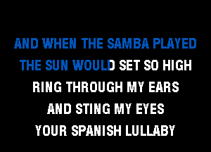 AND WHEN THE SAMBA PLAYED
THE SUN WOULD SET 80 HIGH
RING THROUGH MY EARS
AND STING MY EYES
YOUR SPANISH LULLABY