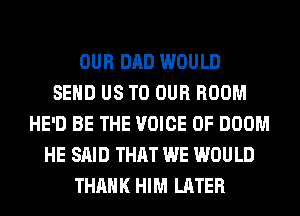 OUR DAD WOULD
SEND US TO OUR ROOM
HE'D BE THE VOICE OF DOOM
HE SAID THAT WE WOULD
THANK HIM LATER