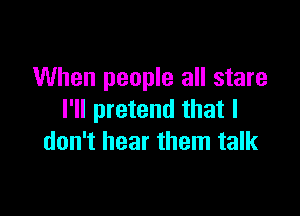 When people all stare

I'll pretend that I
don't hear them talk