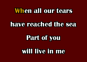 When all our tears

have reached the sea

Part of you

will live in me