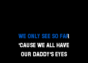 WE ONLY SEE SO FAR
'CAU SE WE ALL HAVE
OUR DADDY'S EYES