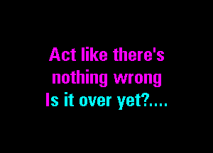 Act like there's

nothing wrong
Is it over yet?....