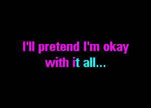 I'll pretend I'm okay

with it all...