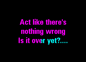 Act like there's

nothing wrong
Is it over yet?....