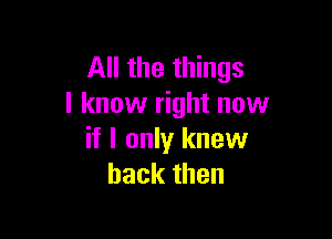 All the things
I know right now

if I only knew
back then