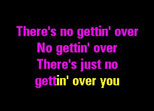 There's no gettin' over
No gettin' over

There's just no
gettin' over you