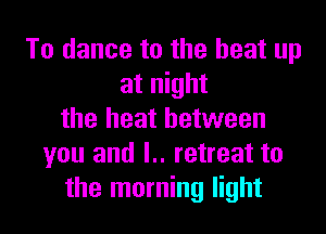 To dance to the heat up
at night

the heat between
you and l.. retreat to
the morning light