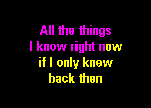 All the things
I know right now

if I only knew
back then