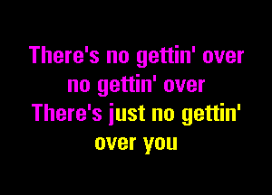 There's no gettin' over
no gettin' over

There's just no gettin'
over you