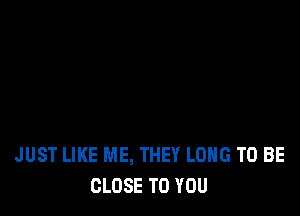 JUST LIKE ME, THEY LONG TO BE
CLOSE TO YOU