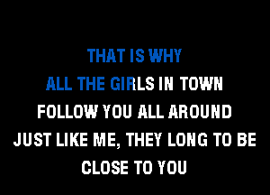 THAT IS WHY
ALL THE GIRLS IN TOWN
FOLLOW YOU ALL AROUND
JUST LIKE ME, THEY LONG TO BE
CLOSE TO YOU