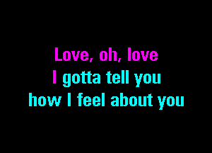 Love, oh, love

I gotta tell you
how I feel about you