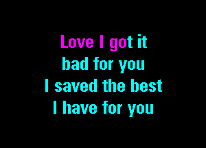 Love I got it
bad for you

I saved the best
I have for you