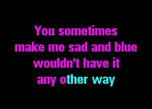 You sometimes
make me sad and blue

wouldn't have it
any other way