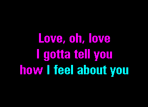 Love, oh, love

I gotta tell you
how I feel about you