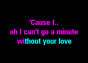 'Cause I..

ah I can't go a minute
without your love