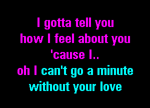 I gotta tell you
how I feel about you

'cause l..
oh I can't go a minute
without your love