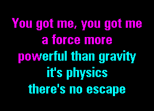 You got me, you got me
a force more

powerful than gravity
it's physics
there's no escape