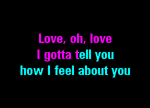 Love, oh, love

I gotta tell you
how I feel about you