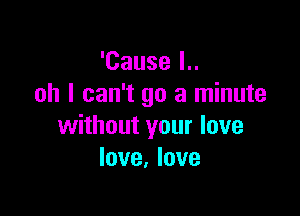 'Cause I..
oh I can't go a minute

without your love
love, love