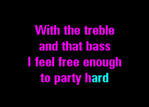 With the treble
and that bass

I feel free enough
to party hard
