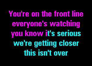 You're on the front line
everyone's watching
you know it's serious
we're getting closer

this isn't over