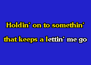 Holdin' on to somethin'

that keeps a lettin' me go