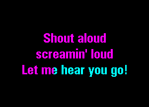 Shout aloud

screamin' loud
Let me hear you go!