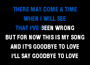 THERE MAY COME A TIME
WHEN I WILL SEE
THAT I'VE BEEN WRONG
BUT FOR HOW THIS IS MY SONG
AND IT'S GOODBYE TO LOVE
I'LL SAY GOODBYE TO LOVE