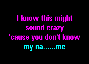 I know this might
sound crazy

'cause you don't know
my na ...... me