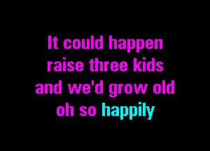 It could happen
raise three kids

and we'd grow old
oh so happily