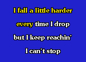 I fall a little harder

every time 1 drop

but I keep reachin'

1 can't stop