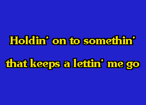 Holdin' on to somethin'

that keeps a lettin' me go