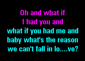 Oh and what if

I had you and
what if you had me and
baby what's the reason
we can't fall in lo....ve?