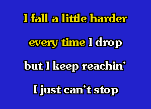 I fall a little harder
every time I drop

but I keep reachin'

I just can't stop I