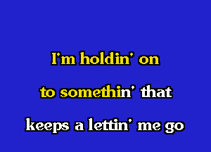 I'm holdin' on

to somethin' that

keeps a Iettin' me go