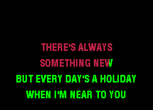 THERE'S ALWAYS
SOMETHING HEW
BUT EVERY DAY'S A HOLIDAY
WHEN I'M HEAR TO YOU